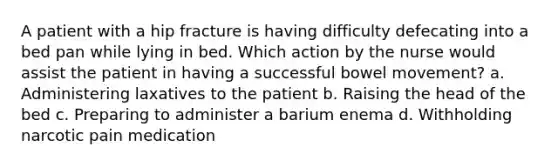 A patient with a hip fracture is having difficulty defecating into a bed pan while lying in bed. Which action by the nurse would assist the patient in having a successful bowel movement? a. Administering laxatives to the patient b. Raising the head of the bed c. Preparing to administer a barium enema d. Withholding narcotic pain medication