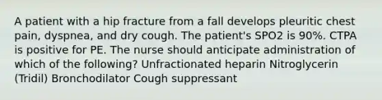 A patient with a hip fracture from a fall develops pleuritic chest pain, dyspnea, and dry cough. The patient's SPO2 is 90%. CTPA is positive for PE. The nurse should anticipate administration of which of the following? Unfractionated heparin Nitroglycerin (Tridil) Bronchodilator Cough suppressant