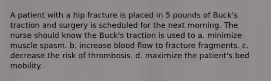 A patient with a hip fracture is placed in 5 pounds of Buck's traction and surgery is scheduled for the next morning. The nurse should know the Buck's traction is used to a. minimize muscle spasm. b. increase blood flow to fracture fragments. c. decrease the risk of thrombosis. d. maximize the patient's bed mobility.