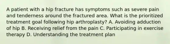 A patient with a hip fracture has symptoms such as severe pain and tenderness around the fractured area. What is the prioritized treatment goal following hip arthroplasty? A. Avoiding adduction of hip B. Receiving relief from the pain C. Participating in exercise therapy D. Understanding the treatment plan