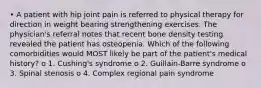 • A patient with hip joint pain is referred to physical therapy for direction in weight bearing strengthening exercises. The physician's referral notes that recent bone density testing revealed the patient has osteopenia. Which of the following comorbidities would MOST likely be part of the patient's medical history? o 1. Cushing's syndrome o 2. Guillain-Barre syndrome o 3. Spinal stenosis o 4. Complex regional pain syndrome