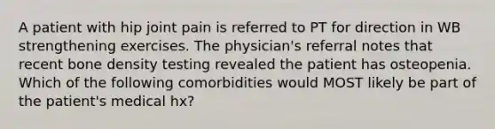 A patient with hip joint pain is referred to PT for direction in WB strengthening exercises. The physician's referral notes that recent bone density testing revealed the patient has osteopenia. Which of the following comorbidities would MOST likely be part of the patient's medical hx?