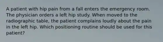 A patient with hip pain from a fall enters the emergency room. The physician orders a left hip study. When moved to the radiographic table, the patient complains loudly about the pain in the left hip. Which positioning routine should be used for this patient?