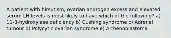 A patient with hirsutism, ovarian androgen excess and elevated serum LH levels is most likely to have which of the following? a) 11-β-hydroxylase deficiency b) Cushing syndrome c) Adrenal tumour d) Polycytic ovarian syndrome e) Arrhenoblastoma