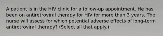 A patient is in the HIV clinic for a follow-up appointment. He has been on antiretroviral therapy for HIV for more than 3 years. The nurse will assess for which potential adverse effects of long-term antiretroviral therapy? (Select all that apply.)