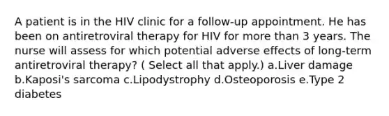 A patient is in the HIV clinic for a follow-up appointment. He has been on antiretroviral therapy for HIV for more than 3 years. The nurse will assess for which potential adverse effects of long-term antiretroviral therapy? ( Select all that apply.) a.Liver damage b.Kaposi's sarcoma c.Lipodystrophy d.Osteoporosis e.Type 2 diabetes