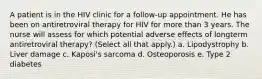 A patient is in the HIV clinic for a follow-up appointment. He has been on antiretroviral therapy for HIV for more than 3 years. The nurse will assess for which potential adverse effects of longterm antiretroviral therapy? (Select all that apply.) a. Lipodystrophy b. Liver damage c. Kaposi's sarcoma d. Osteoporosis e. Type 2 diabetes