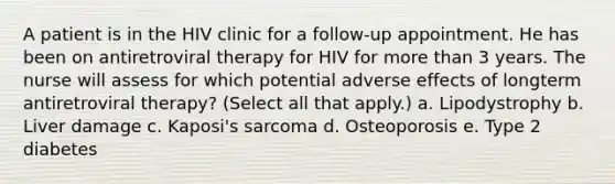 A patient is in the HIV clinic for a follow-up appointment. He has been on antiretroviral therapy for HIV for more than 3 years. The nurse will assess for which potential adverse effects of longterm antiretroviral therapy? (Select all that apply.) a. Lipodystrophy b. Liver damage c. Kaposi's sarcoma d. Osteoporosis e. Type 2 diabetes