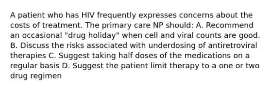 A patient who has HIV frequently expresses concerns about the costs of treatment. The primary care NP should: A. Recommend an occasional "drug holiday" when cell and viral counts are good. B. Discuss the risks associated with underdosing of antiretroviral therapies C. Suggest taking half doses of the medications on a regular basis D. Suggest the patient limit therapy to a one or two drug regimen