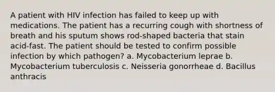 A patient with HIV infection has failed to keep up with medications. The patient has a recurring cough with shortness of breath and his sputum shows rod-shaped bacteria that stain acid-fast. The patient should be tested to confirm possible infection by which pathogen? a. Mycobacterium leprae b. Mycobacterium tuberculosis c. Neisseria gonorrheae d. Bacillus anthracis