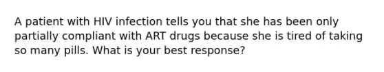 A patient with HIV infection tells you that she has been only partially compliant with ART drugs because she is tired of taking so many pills. What is your best response?