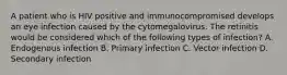 A patient who is HIV positive and immunocompromised develops an eye infection caused by the cytomegalovirus. The retinitis would be considered which of the following types of infection? A. Endogenous infection B. Primary infection C. Vector infection D. Secondary infection