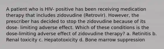 A patient who is HIV- positive has been receiving medication therapy that includes zidovudine (Retrovir). However, the prescriber has decided to stop the zidovudine because of its dose- limiting adverse effect. Which of these conditions is the dose-limiting adverse effect of zidovudine therapy? a. Retinitis b. Renal toxicity c. Hepatotoxicity d. Bone marrow suppression