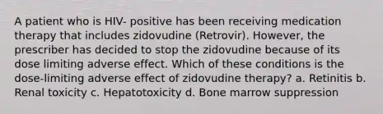 A patient who is HIV- positive has been receiving medication therapy that includes zidovudine (Retrovir). However, the prescriber has decided to stop the zidovudine because of its dose limiting adverse effect. Which of these conditions is the dose-limiting adverse effect of zidovudine therapy? a. Retinitis b. Renal toxicity c. Hepatotoxicity d. Bone marrow suppression