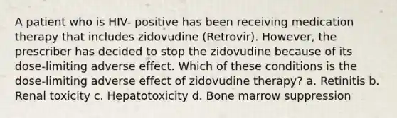 A patient who is HIV- positive has been receiving medication therapy that includes zidovudine (Retrovir). However, the prescriber has decided to stop the zidovudine because of its dose-limiting adverse effect. Which of these conditions is the dose-limiting adverse effect of zidovudine therapy? a. Retinitis b. Renal toxicity c. Hepatotoxicity d. Bone marrow suppression