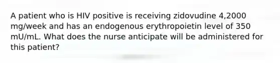 A patient who is HIV positive is receiving zidovudine 4,2000 mg/week and has an endogenous erythropoietin level of 350 mU/mL. What does the nurse anticipate will be administered for this patient?