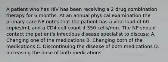 A patient who has HIV has been receiving a 2 drug combination therapy for 6 months. At an annual physical examination the primary care NP notes that the patient has a viral load of 60 copies/mL and a CD4 cell count if 350 cells/mm. The NP should contact the patient's infectious disease specialist to discuss: A. Changing one of the medications B. Changing both of the medications C. Discontinuing the disease of both medications D. Increasing the dose of both medications