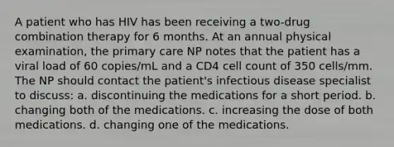 A patient who has HIV has been receiving a two-drug combination therapy for 6 months. At an annual physical examination, the primary care NP notes that the patient has a viral load of 60 copies/mL and a CD4 cell count of 350 cells/mm. The NP should contact the patient's infectious disease specialist to discuss: a. discontinuing the medications for a short period. b. changing both of the medications. c. increasing the dose of both medications. d. changing one of the medications.