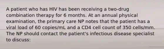 A patient who has HIV has been receiving a two-drug combination therapy for 6 months. At an annual physical examination, the primary care NP notes that the patient has a viral load of 60 copies/mL and a CD4 cell count of 350 cells/mm. The NP should contact the patient's infectious disease specialist to discuss: