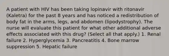 A patient with HIV has been taking lopinavir with ritonavir (Kaletra) for the past 8 years and has noticed a redistribution of body fat in the arms, legs, and abdomen (lipodystrophy). The nurse will evaluate this patient for what other additional adverse effects associated with this drug? (Select all that apply.) 1. Renal failure 2. Hyperglycemia 3. Pancreatitis 4. Bone marrow suppression 5. Hepatic failure