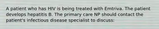 A patient who has HIV is being treated with Emtriva. The patient develops hepatitis B. The primary care NP should contact the patient's infectious disease specialist to discuss: