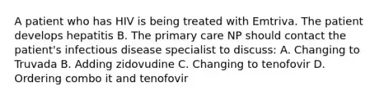 A patient who has HIV is being treated with Emtriva. The patient develops hepatitis B. The primary care NP should contact the patient's infectious disease specialist to discuss: A. Changing to Truvada B. Adding zidovudine C. Changing to tenofovir D. Ordering combo it and tenofovir