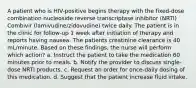 A patient who is HIV-positive begins therapy with the fixed-dose combination nucleoside reverse transcriptase inhibitor (NRTI) Combivir (lamivudine/zidovudine) twice daily. The patient is in the clinic for follow-up 1 week after initiation of therapy and reports having nausea. The patients creatinine clearance is 40 mL/minute. Based on these findings, the nurse will perform which action? a. Instruct the patient to take the medication 60 minutes prior to meals. b. Notify the provider to discuss single-dose NRTI products. c. Request an order for once-daily dosing of this medication. d. Suggest that the patient increase fluid intake.