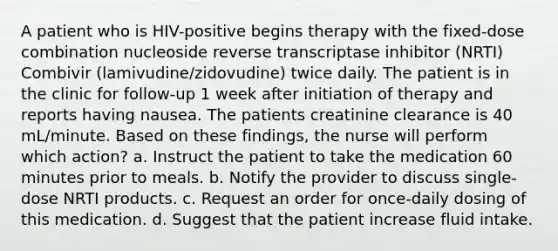 A patient who is HIV-positive begins therapy with the fixed-dose combination nucleoside reverse transcriptase inhibitor (NRTI) Combivir (lamivudine/zidovudine) twice daily. The patient is in the clinic for follow-up 1 week after initiation of therapy and reports having nausea. The patients creatinine clearance is 40 mL/minute. Based on these findings, the nurse will perform which action? a. Instruct the patient to take the medication 60 minutes prior to meals. b. Notify the provider to discuss single-dose NRTI products. c. Request an order for once-daily dosing of this medication. d. Suggest that the patient increase fluid intake.