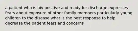 a patient who is hiv-positive and ready for discharge expresses fears about exposure of other family members particularly young children to the disease what is the best response to help decrease the patient fears and concerns