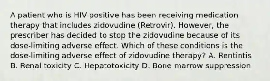 A patient who is HIV-positive has been receiving medication therapy that includes zidovudine (Retrovir). However, the prescriber has decided to stop the zidovudine because of its dose-limiting adverse effect. Which of these conditions is the dose-limiting adverse effect of zidovudine therapy? A. Rentintis B. Renal toxicity C. Hepatotoxicity D. Bone marrow suppression