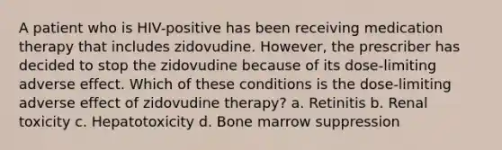 A patient who is HIV-positive has been receiving medication therapy that includes zidovudine. However, the prescriber has decided to stop the zidovudine because of its dose-limiting adverse effect. Which of these conditions is the dose-limiting adverse effect of zidovudine therapy? a. Retinitis b. Renal toxicity c. Hepatotoxicity d. Bone marrow suppression