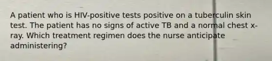 A patient who is HIV-positive tests positive on a tuberculin skin test. The patient has no signs of active TB and a normal chest x-ray. Which treatment regimen does the nurse anticipate administering?