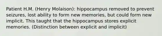 Patient H.M. (Henry Molaison): hippocampus removed to prevent seizures, lost ability to form new memories, but could form new implicit. This taught that the hippocampus stores explicit memories. (Distinction between explicit and implicit)