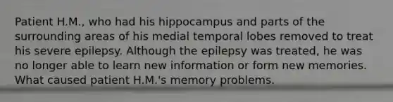 Patient H.M., who had his hippocampus and parts of the surrounding areas of his medial temporal lobes removed to treat his severe epilepsy. Although the epilepsy was treated, he was no longer able to learn new information or form new memories. What caused patient H.M.'s memory problems.