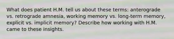 What does patient H.M. tell us about these terms: anterograde vs. retrograde amnesia, working memory vs. long-term memory, explicit vs. implicit memory? Describe how working with H.M. came to these insights.