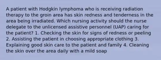 A patient with Hodgkin lymphoma who is receiving radiation therapy to the groin area has skin redness and tenderness in the area being irradiated. Which nursing activity should the nurse delegate to the unlicensed assistive personnel (UAP) caring for the patient? 1. Checking the skin for signs of redness or peeling 2. Assisting the patient in choosing appropriate clothing 3. Explaining good skin care to the patient and family 4. Cleaning the skin over the area daily with a mild soap