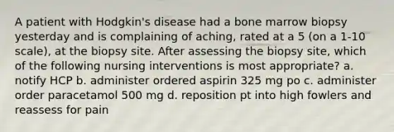 A patient with Hodgkin's disease had a bone marrow biopsy yesterday and is complaining of aching, rated at a 5 (on a 1-10 scale), at the biopsy site. After assessing the biopsy site, which of the following nursing interventions is most appropriate? a. notify HCP b. administer ordered aspirin 325 mg po c. administer order paracetamol 500 mg d. reposition pt into high fowlers and reassess for pain