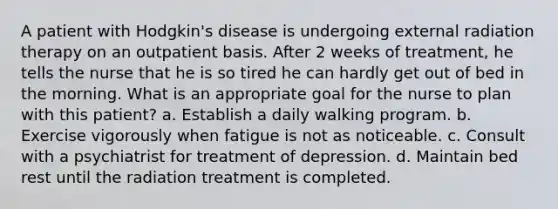 A patient with Hodgkin's disease is undergoing external radiation therapy on an outpatient basis. After 2 weeks of treatment, he tells the nurse that he is so tired he can hardly get out of bed in the morning. What is an appropriate goal for the nurse to plan with this patient? a. Establish a daily walking program. b. Exercise vigorously when fatigue is not as noticeable. c. Consult with a psychiatrist for treatment of depression. d. Maintain bed rest until the radiation treatment is completed.