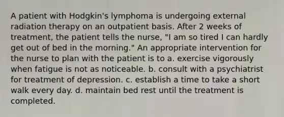 A patient with Hodgkin's lymphoma is undergoing external radiation therapy on an outpatient basis. After 2 weeks of treatment, the patient tells the nurse, "I am so tired I can hardly get out of bed in the morning." An appropriate intervention for the nurse to plan with the patient is to a. exercise vigorously when fatigue is not as noticeable. b. consult with a psychiatrist for treatment of depression. c. establish a time to take a short walk every day. d. maintain bed rest until the treatment is completed.