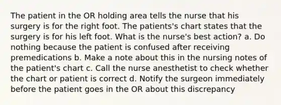 The patient in the OR holding area tells the nurse that his surgery is for the right foot. The patients's chart states that the surgery is for his left foot. What is the nurse's best action? a. Do nothing because the patient is confused after receiving premedications b. Make a note about this in the nursing notes of the patient's chart c. Call the nurse anesthetist to check whether the chart or patient is correct d. Notify the surgeon immediately before the patient goes in the OR about this discrepancy