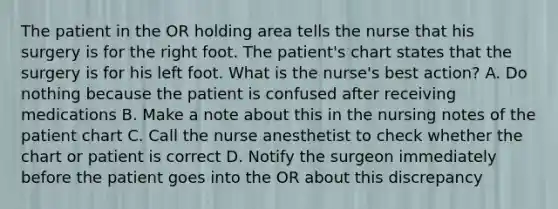 The patient in the OR holding area tells the nurse that his surgery is for the right foot. The patient's chart states that the surgery is for his left foot. What is the nurse's best action? A. Do nothing because the patient is confused after receiving medications B. Make a note about this in the nursing notes of the patient chart C. Call the nurse anesthetist to check whether the chart or patient is correct D. Notify the surgeon immediately before the patient goes into the OR about this discrepancy