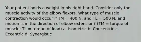 Your patient holds a weight in his right hand. Consider only the muscle activity of the elbow flexors. What type of muscle contraction would occur if TM = 400 N, and TL = 500 N, and motion is in the direction of elbow extension? (TM = torque of muscle; TL = torque of load) a. Isometric b. Concentric c. Eccentric d. Synergistic