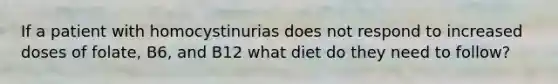 If a patient with homocystinurias does not respond to increased doses of folate, B6, and B12 what diet do they need to follow?