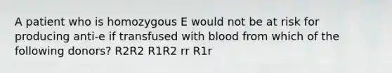 A patient who is homozygous E would not be at risk for producing anti-e if transfused with blood from which of the following donors? R2R2 R1R2 rr R1r