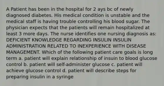 A Patient has been in the hospital for 2 ays bc of newly diagnosed diabetes. His medical condition is unstable and the medical staff is having trouble controlling his blood sugar. The physician expects that the patients will remain hospitalized at least 3 more days. The nurse identifies one nursing diagnosis as: DEFICIENT KNOWLEDGE REGARDING INSULIN INSULIN ADMINISTRATION RELATED TO INEXPERIENCE WITH DISEASE MANAGEMENT. Which of the following patient care goals is long term a. patient will explain relationship of insuin to blood glucose control b. patient will self-administer glucose c. patient will achieve glucose control d. patient will describe steps for preparing insulin in a syringe