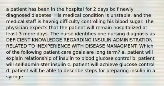 a patient has been in the hospital for 2 days bc f newly diagnosed diabetes. His medical condition is unstable, and the medical staff is havnig difficulty controlling his blood sugar. The physician expects that the patient will remain hospitalized at least 3 more days. The nurse identifies one nursing diagnosis as DEFICIENT KNOWLEDGE REGARDING INSULIN ADMINISTRATION RELATED TO INEXPERIENCE WITH DISEASE MANAGMENT. Which of the following patient care goals are long term? a. patient will explain relationship of insulin to blood glucose control b. patient will self-administer insulin c. patient will achieve glucose control d. patient will be able to describe steps for preparing insulin in a syringe