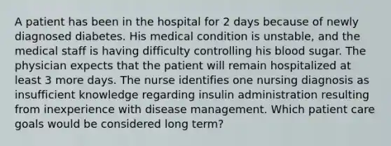 A patient has been in the hospital for 2 days because of newly diagnosed diabetes. His medical condition is unstable, and the medical staff is having difficulty controlling his blood sugar. The physician expects that the patient will remain hospitalized at least 3 more days. The nurse identifies one nursing diagnosis as insufficient knowledge regarding insulin administration resulting from inexperience with disease management. Which patient care goals would be considered long term?