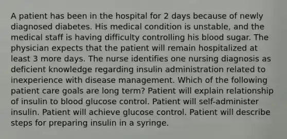 A patient has been in the hospital for 2 days because of newly diagnosed diabetes. His medical condition is unstable, and the medical staff is having difficulty controlling his blood sugar. The physician expects that the patient will remain hospitalized at least 3 more days. The nurse identifies one nursing diagnosis as deficient knowledge regarding insulin administration related to inexperience with disease management. Which of the following patient care goals are long term? Patient will explain relationship of insulin to blood glucose control. Patient will self-administer insulin. Patient will achieve glucose control. Patient will describe steps for preparing insulin in a syringe.