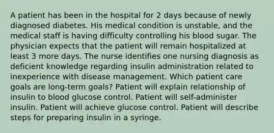 A patient has been in the hospital for 2 days because of newly diagnosed diabetes. His medical condition is unstable, and the medical staff is having difficulty controlling his blood sugar. The physician expects that the patient will remain hospitalized at least 3 more days. The nurse identifies one nursing diagnosis as deficient knowledge regarding insulin administration related to inexperience with disease management. Which patient care goals are long-term goals? Patient will explain relationship of insulin to blood glucose control. Patient will self-administer insulin. Patient will achieve glucose control. Patient will describe steps for preparing insulin in a syringe.