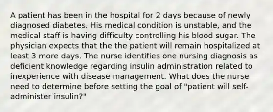 A patient has been in the hospital for 2 days because of newly diagnosed diabetes. His medical condition is unstable, and the medical staff is having difficulty controlling his blood sugar. The physician expects that the the patient will remain hospitalized at least 3 more days. The nurse identifies one nursing diagnosis as deficient knowledge regarding insulin administration related to inexperience with disease management. What does the nurse need to determine before setting the goal of "patient will self-administer insulin?"